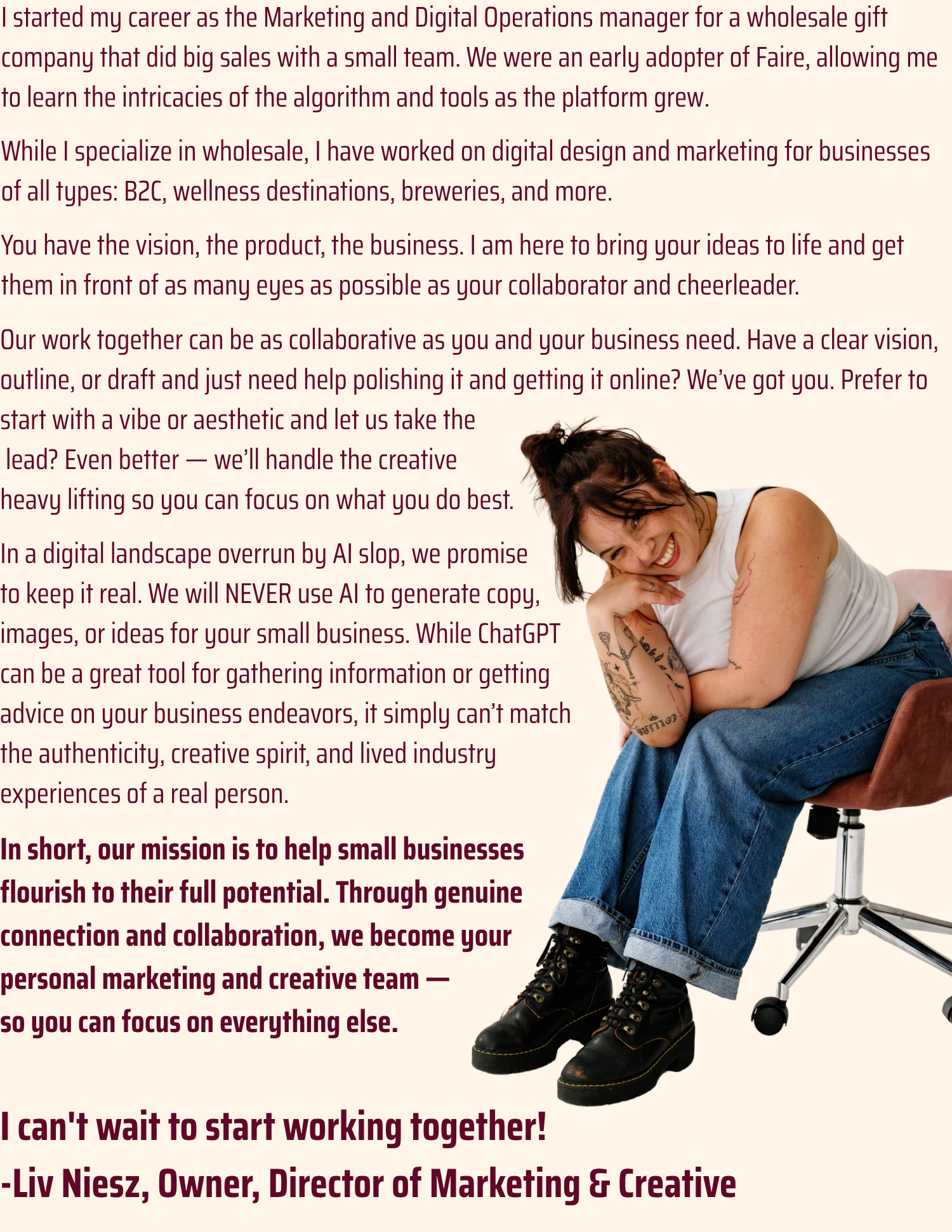 I started my career as the Marketing and Digital Operations manager for a wholesale gift company that did big sales with a small team. We were an early adopter of Faire, allowing me to learn the intricacies of the algorithm and tools as the platform grew. While I specialize in wholesale, I have worked on digital design and marketing for businesses of all types: B2C, wellness destinations, breweries, and more. You have the vision, the product, the business. I am here to bring your ideas to life and get them in front of as many eyes as possible as your collaborator and cheerleader. Our work together can be as collaborative as you and your business need. Have a clear vision, outline, or draft and just need help polishing it and getting it online? We’ve got you. Prefer to start with a vibe or aesthetic and let us take the lead? Even better — we’ll handle the creative heavy lifting so you can focus on what you do best. In a digital landscape overrun by AI slop, we promise to keep it real. We will NEVER use AI to generate copy, images, or ideas for your small business. While ChatGPT can be a great tool for gathering information or getting advice on your business endeavors, it simply can’t match the authenticity, creative spirit, and lived industry experiences of a real person. In short, our mission is to help small businesses flourish to their full potential. Through genuine connection and collaboration, we become your personal marketing and creative team — so you can focus on everything else. I can't wait to start working together! -Liv Niesz, Owner, Director of Marketing & Creative