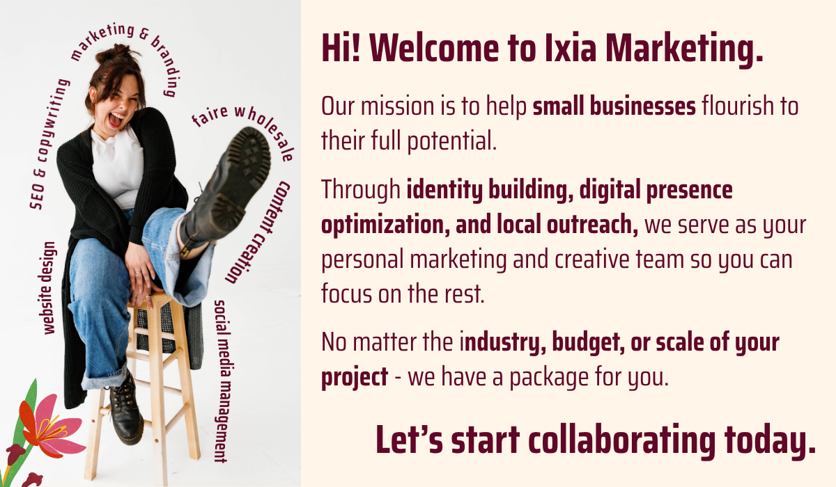 text: Hi! Welcome to Ixia Marketing. Our mission is to help small businesses flourish to their full potential. Through identity building, digital presence optimization, and local outreach, we serve as your personal marketing and creative team so you can focus on the rest. No matter the industry, budget, or scale of your project - we have a package for you. Let’s start collaborating today.