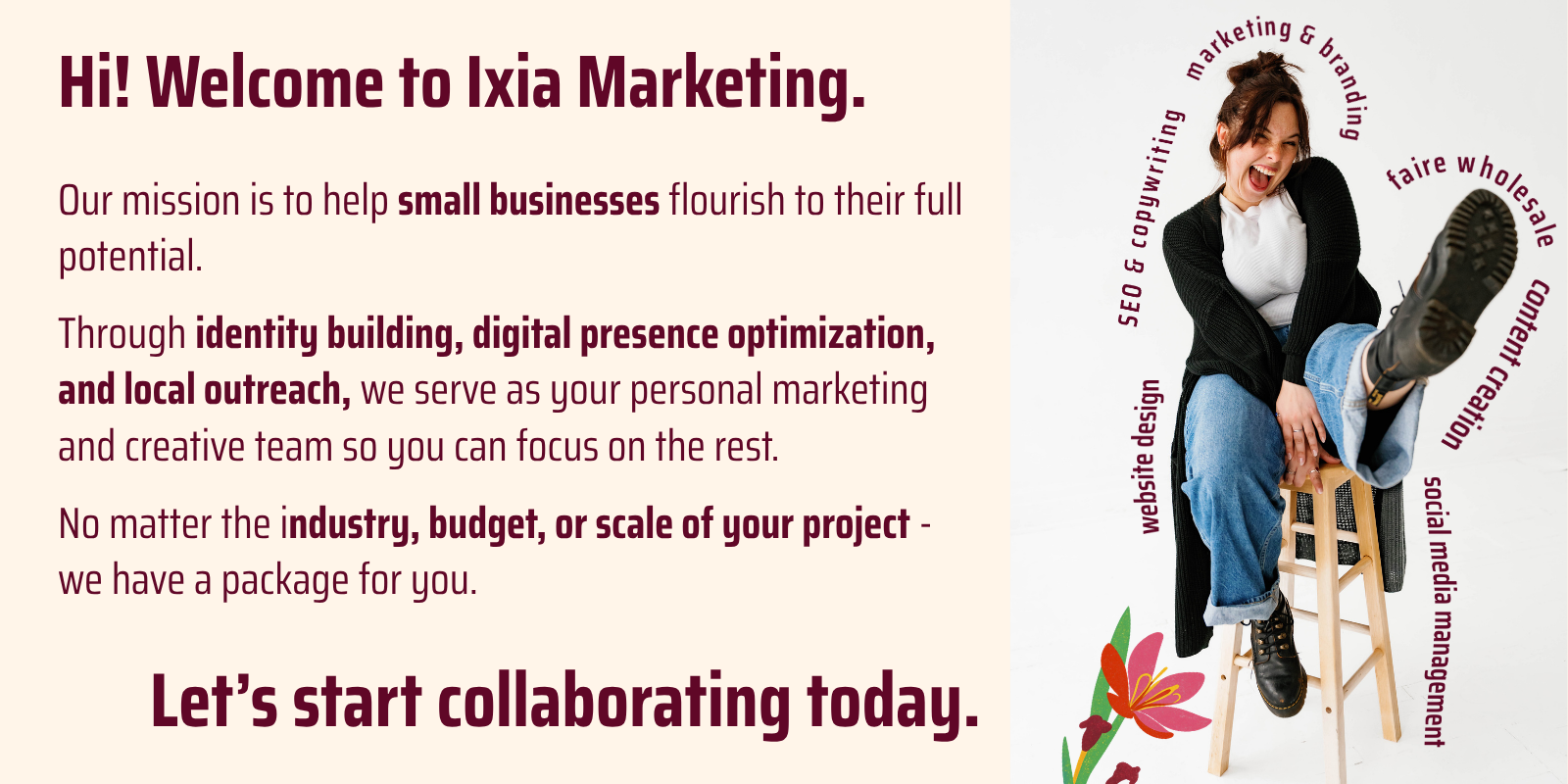 text: Hi! Welcome to Ixia Marketing. Our mission is to help small businesses flourish to their full potential. Through identity building, digital presence optimization, and local outreach, we serve as your personal marketing and creative team so you can focus on the rest. No matter the industry, budget, or scale of your project - we have a package for you. Let’s start collaborating today.